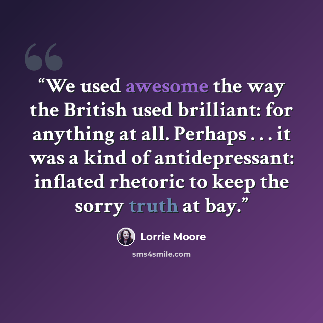 “We used awesome the way the British used brilliant: for anything at all. Perhaps . . . it was a kind of antidepressant: inflated rhetoric to keep the sorry truth at bay.” quote by Lorrie Moore