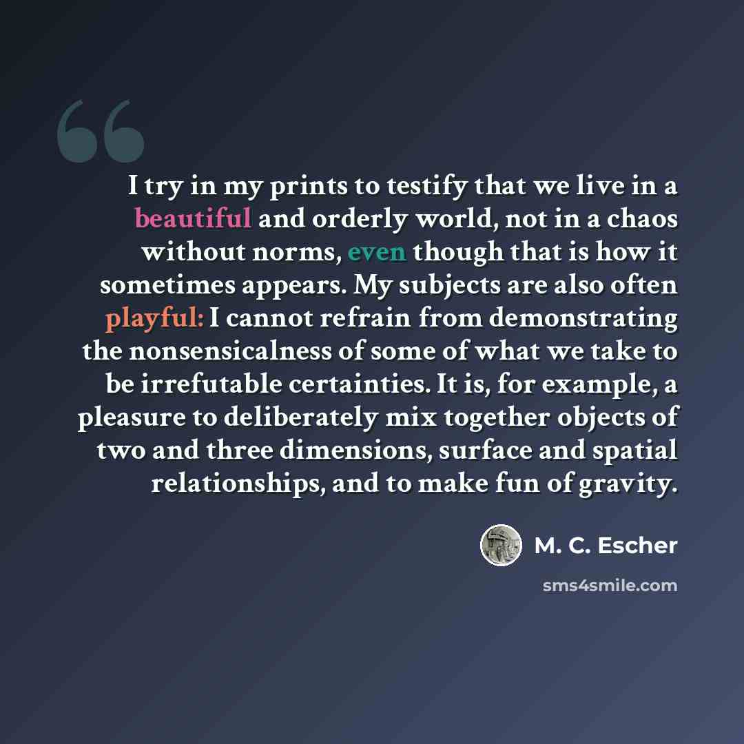 “I try in my prints to testify that we live in a beautiful and orderly world, not in a chaos without norms, even though that is how it sometimes appears. My subjects are also often playful: I cannot refrain from demonstrating the nonsensicalness of some of what we take to be irrefutable…” quote by M. C. Escher