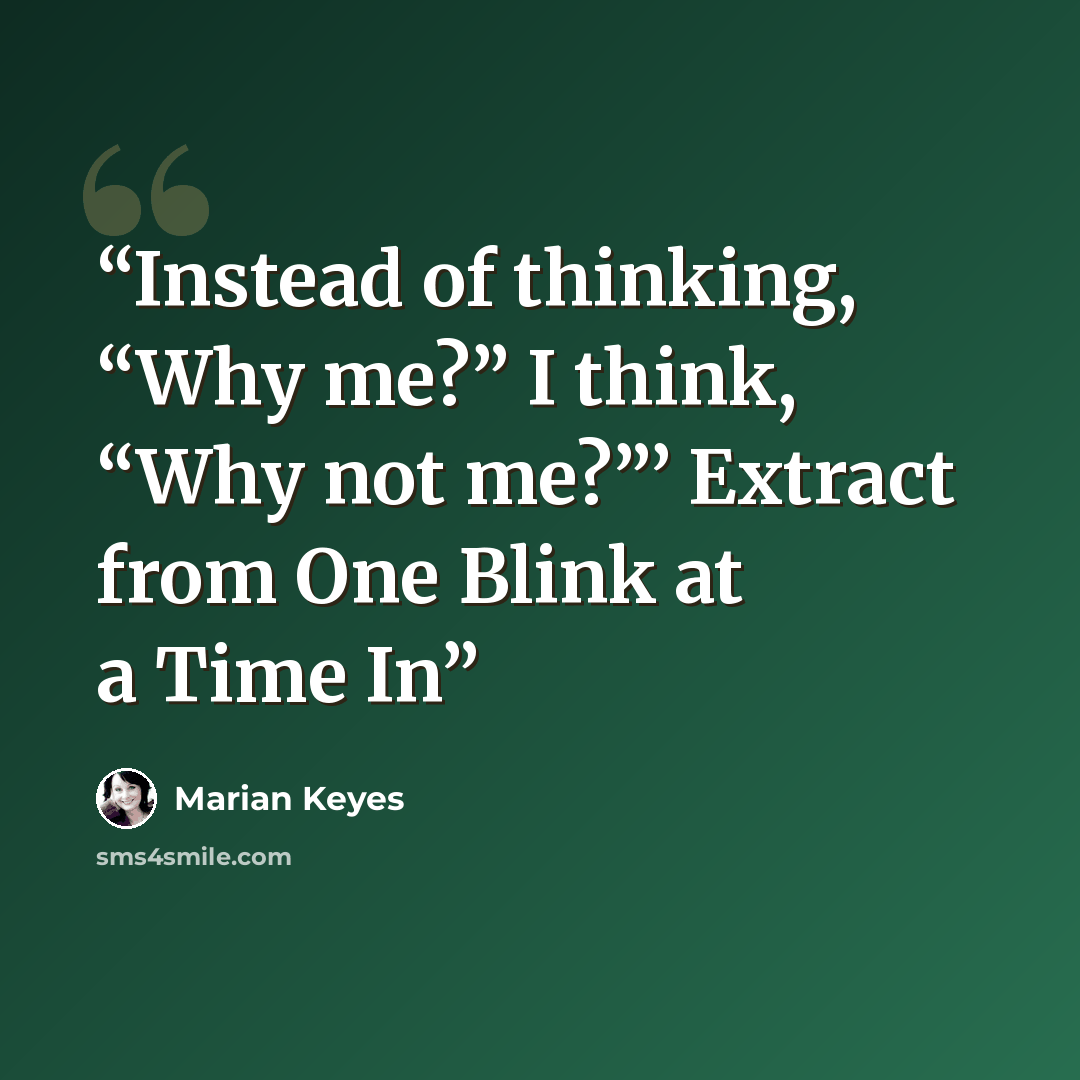 “Instead of thinking, “Why me?” I think, “Why not me?”’ Extract from One Blink at a Time In” quote by Marian Keyes