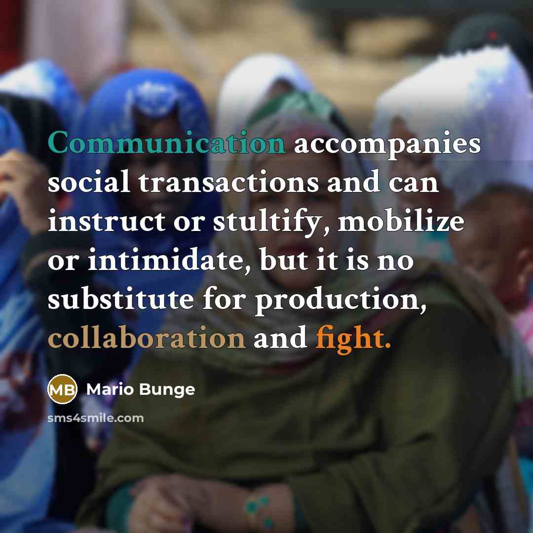 “Communication accompanies social transactions and can instruct or stultify, mobilize or intimidate, but it is no substitute for production, collaboration and fight.” quote by Mario Bunge