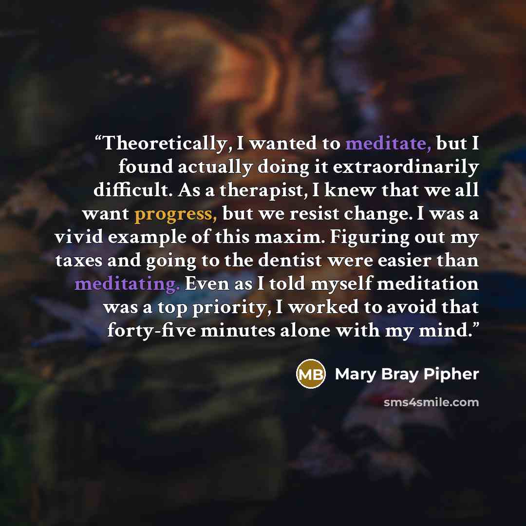 “Theoretically, I wanted to meditate, but I found actually doing it extraordinarily difficult. As a therapist, I knew that we all want progress, but we resist change. I was a vivid example of this maxim. Figuring out my taxes and going to the dentist were easier than meditating. Even as I told…” quote by Mary Bray Pipher