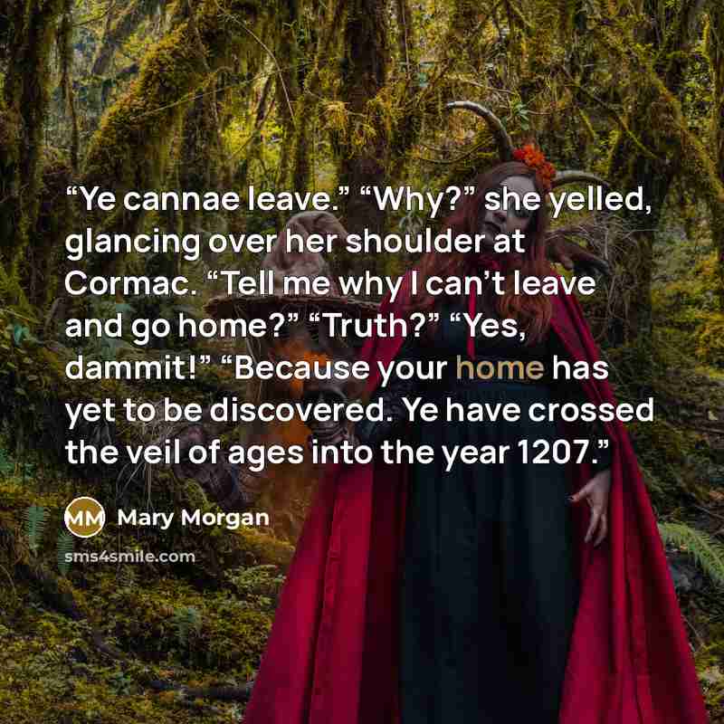 “Ye cannae leave.” “Why?” she yelled, glancing over her shoulder at Cormac. “Tell me why I can’t leave and go home?” “Truth?” “Yes, dammit!” “Because your home has yet to be discovered. Ye have crossed the veil of ages into the year 1207.” quote by Mary Morgan