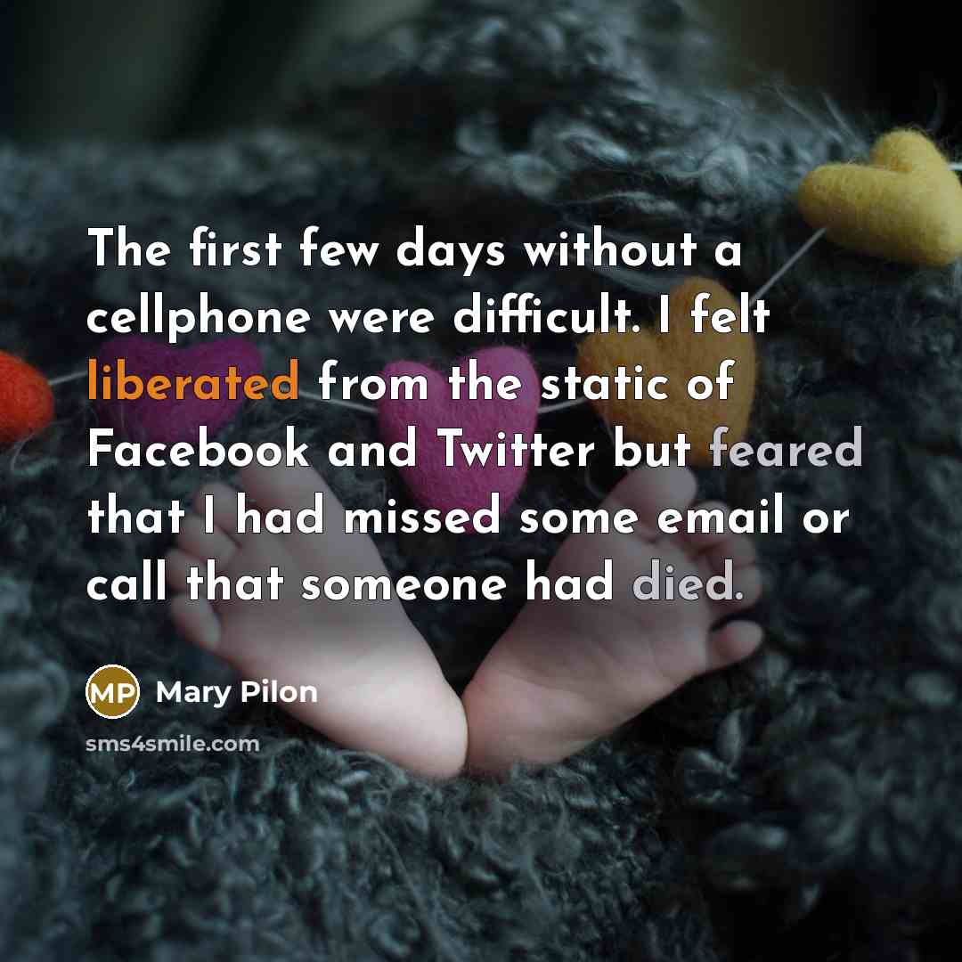 “The first few days without a cellphone were difficult. I felt liberated from the static of Facebook and Twitter but feared that I had missed some email or call that someone had died.” quote by Mary Pilon