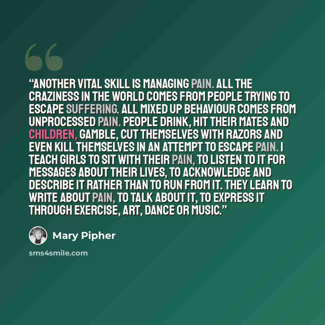 “Another vital skill is managing pain. All the craziness in the world comes from people trying to escape suffering. All mixed up behaviour comes from unprocessed pain. People drink, hit their mates and children, gamble, cut themselves with razors and even kill themselves in an attempt to escape…” quote by Mary Pipher