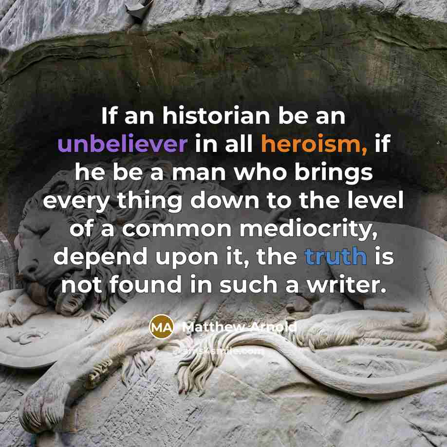 “If an historian be an unbeliever in all heroism, if he be a man who brings every thing down to the level of a common mediocrity, depend upon it, the truth is not found in such a writer.” quote by Matthew Arnold