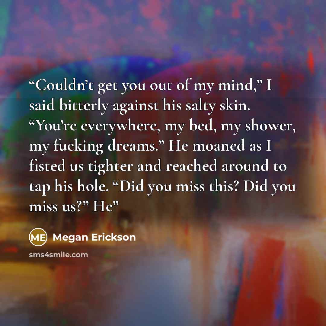 “Couldn’t get you out of my mind,” I said bitterly against his salty skin. “You’re everywhere, my bed, my shower, my fucking dreams.” He moaned as I fisted us tighter and reached around to tap his hole. “Did you miss this? Did you miss us?” He” quote by Megan Erickson