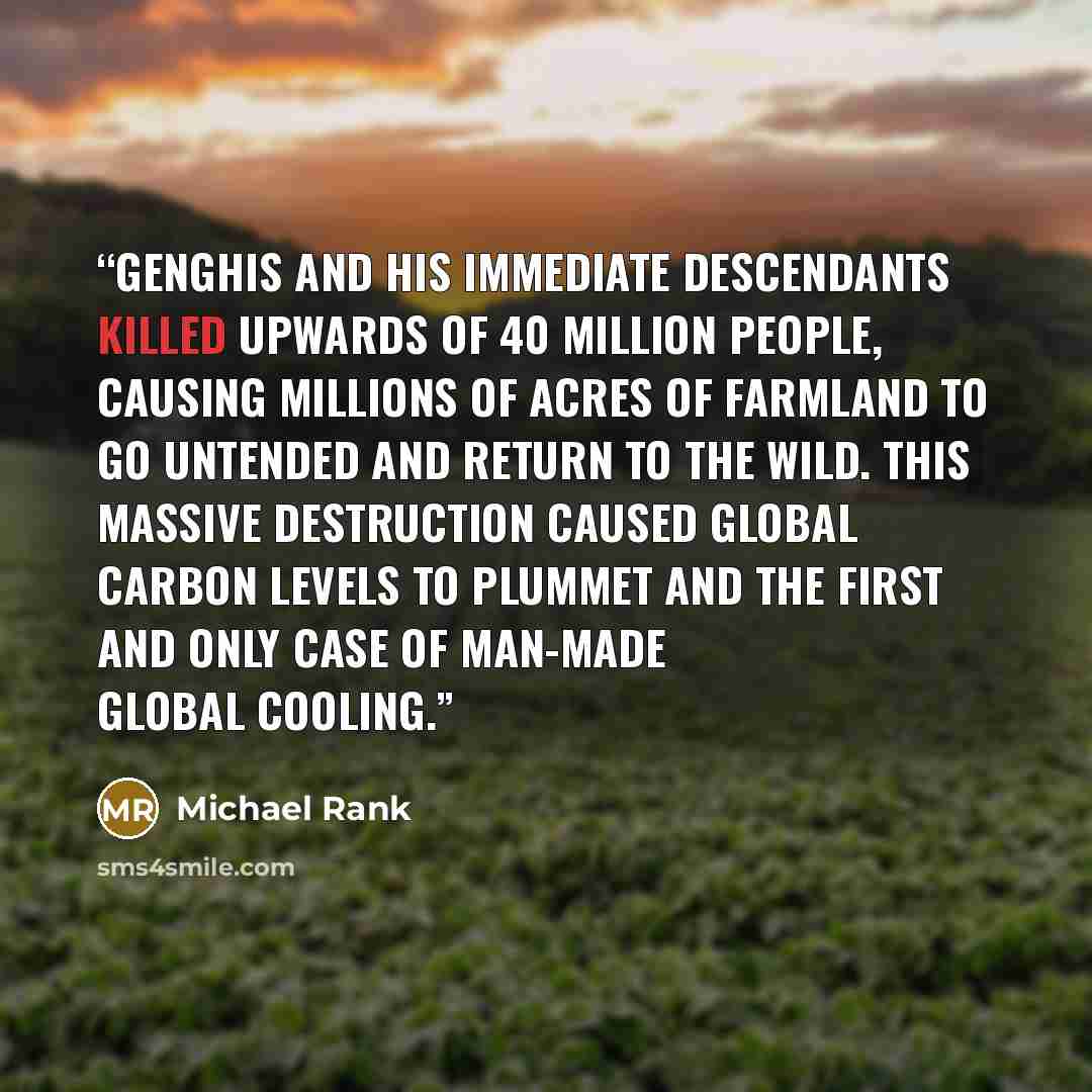 “Genghis and his immediate descendants killed upwards of 40 million people, causing millions of acres of farmland to go untended and return to the wild. This massive destruction caused global carbon levels to plummet and the first and only case of man-made global cooling.” quote by Michael Rank