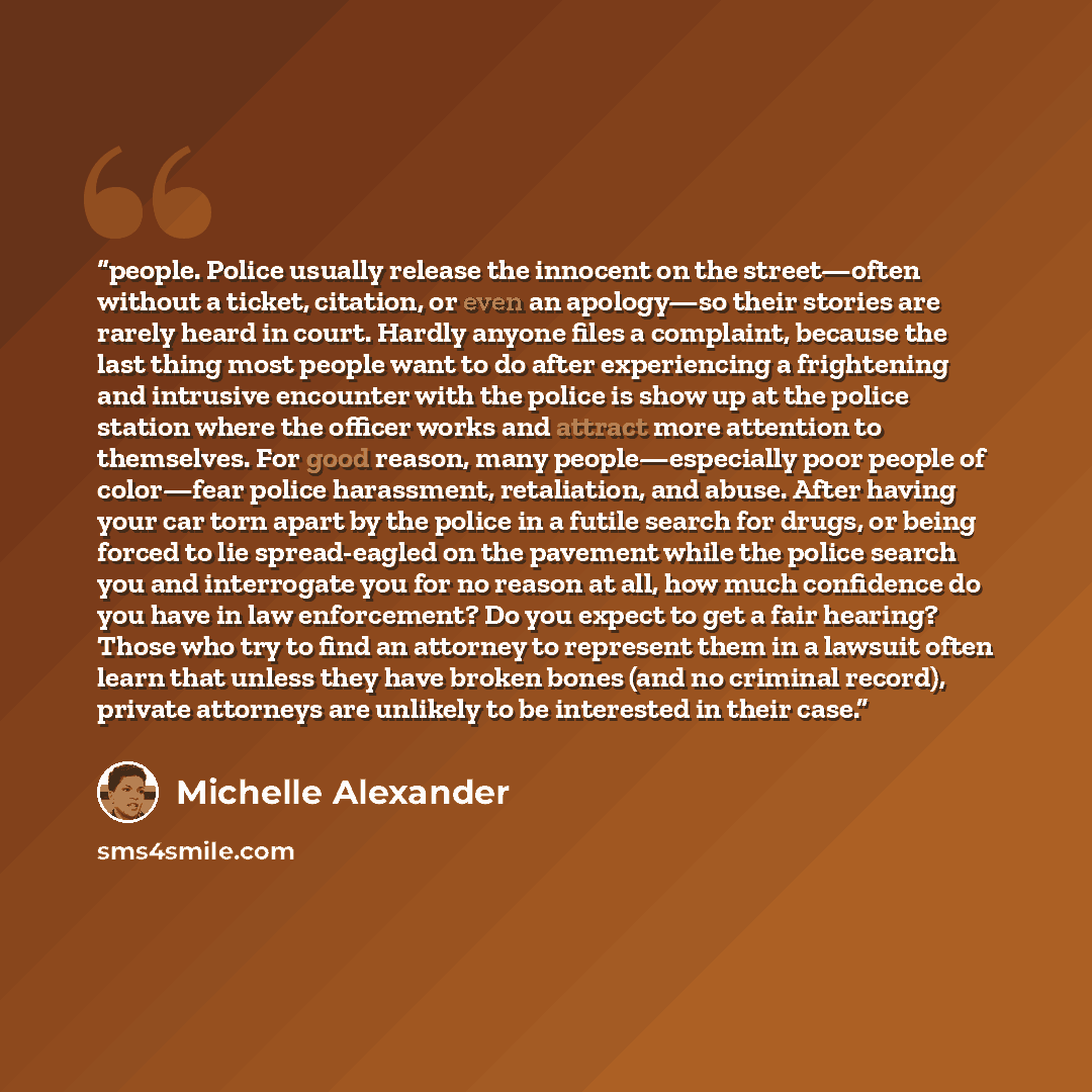 “people. Police usually release the innocent on the street—often without a ticket, citation, or even an apology—so their stories are rarely heard in court. Hardly anyone files a complaint, because the last thing most people want to do after experiencing a frightening and intrusive encounter with…” quote by Michelle Alexander