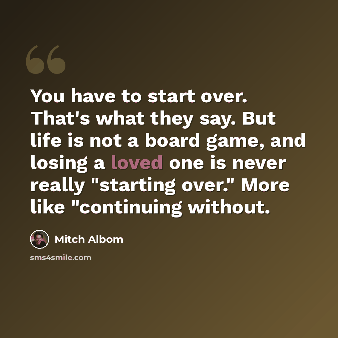 “You have to start over. That's what they say. But life is not a board game, and losing a loved one is never really "starting over." More like "continuing without.” quote by Mitch Albom
