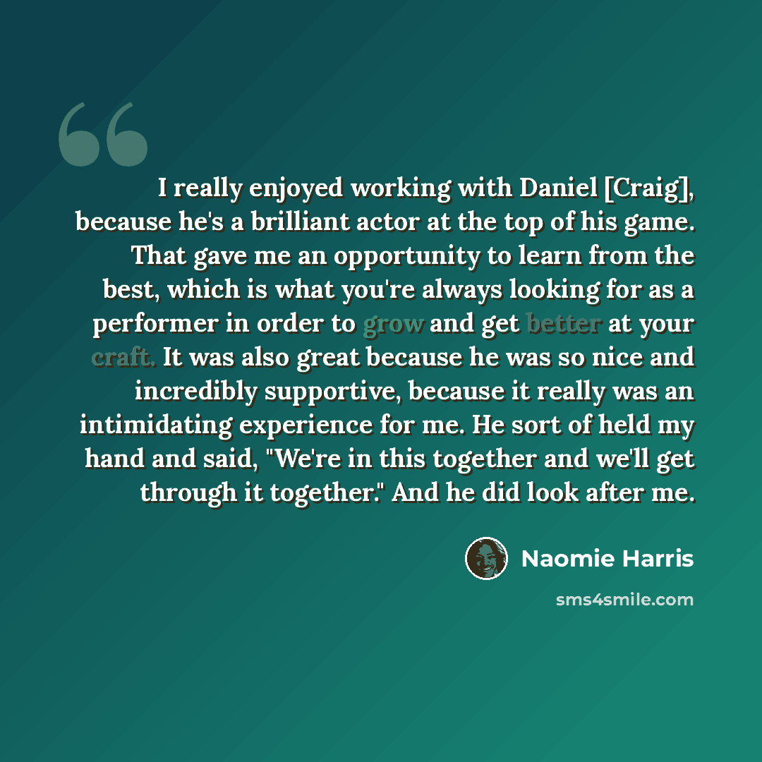 “I really enjoyed working with Daniel [Craig], because he's a brilliant actor at the top of his game. That gave me an opportunity to learn from the best, which is what you're always looking for as a performer in order to grow and get better at your craft. It was also great because he was so nice…” quote by Naomie Harris