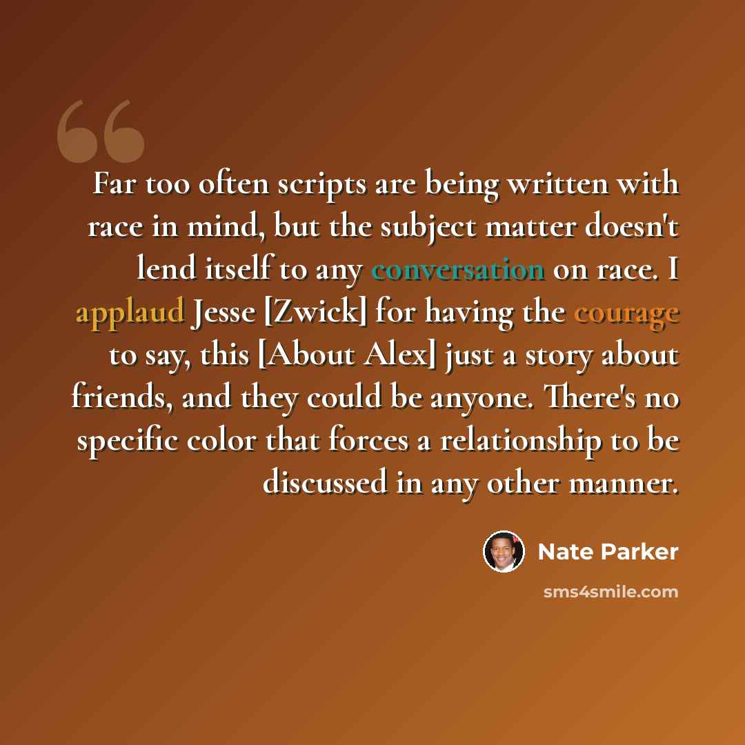 “Far too often scripts are being written with race in mind, but the subject matter doesn't lend itself to any conversation on race. I applaud Jesse [Zwick] for having the courage to say, this [About Alex] just a story about friends, and they could be anyone. There's no specific color that forces a…” quote by Nate Parker