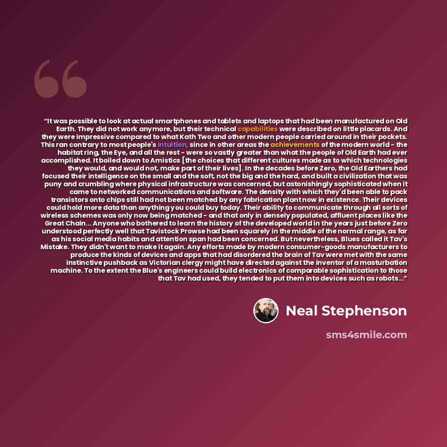 “It was possible to look at actual smartphones and tablets and laptops that had been manufactured on Old Earth. They did not work anymore, but their technical capabilities were described on little placards. And they were impressive compared to what Kath Two and other modern people carried around in…” quote by Neal Stephenson