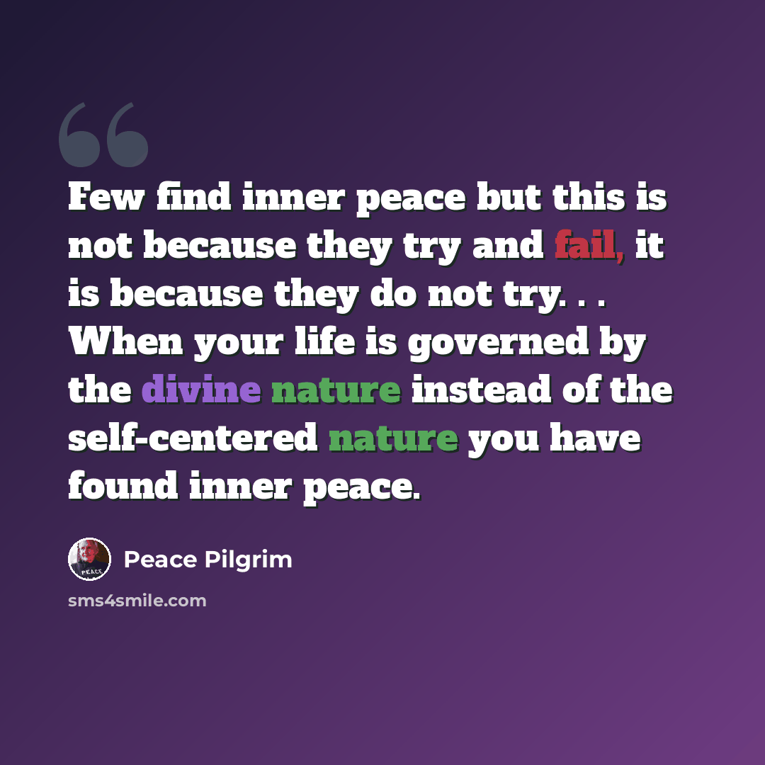 “Few find inner peace but this is not because they try and fail, it is because they do not try. . . When your life is governed by the divine nature instead of the self-centered nature you have found inner peace.” quote by Peace Pilgrim