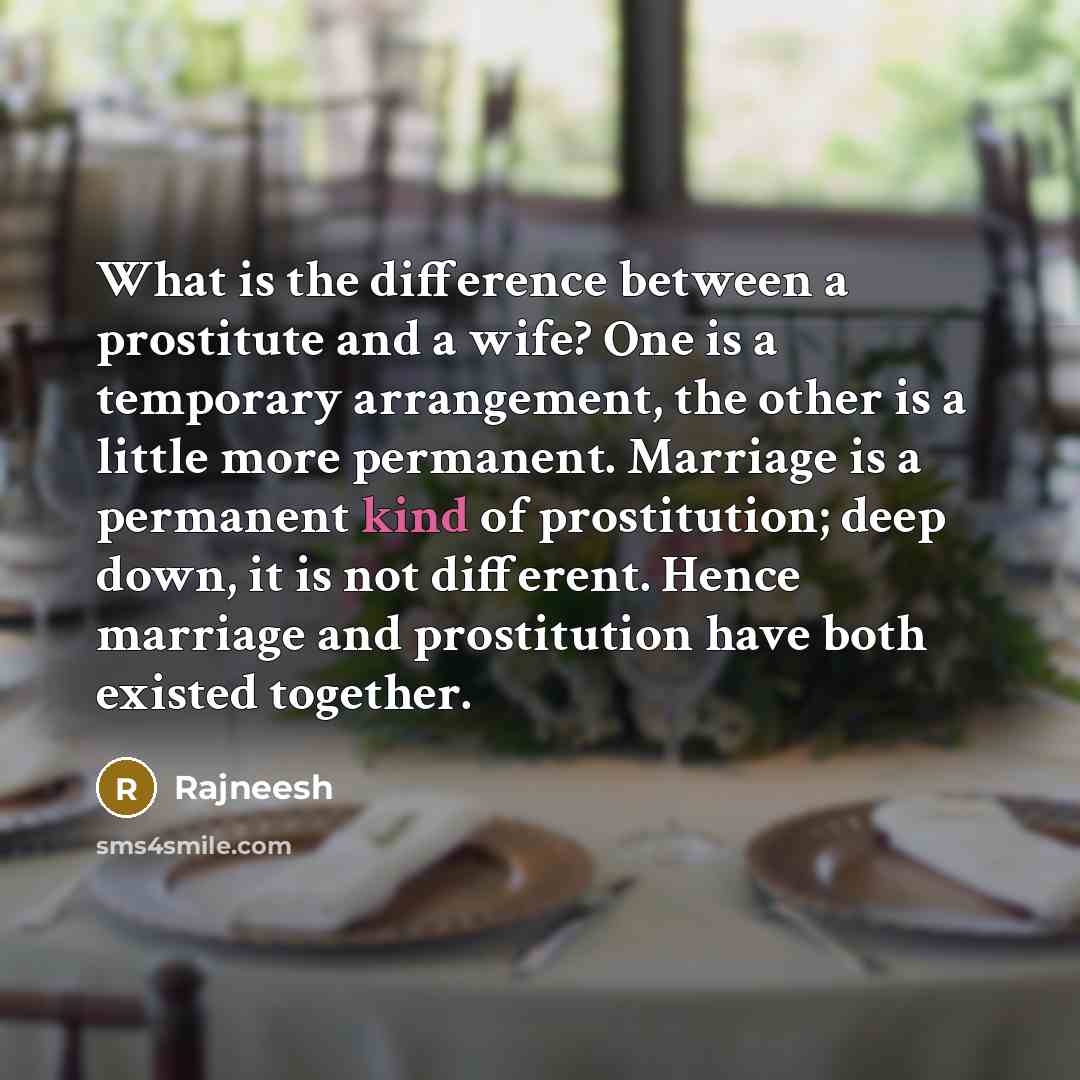 “What is the difference between a prostitute and a wife? One is a temporary arrangement, the other is a little more permanent. Marriage is a permanent kind of prostitution; deep down, it is not different. Hence marriage and prostitution have both existed together.” quote by Rajneesh