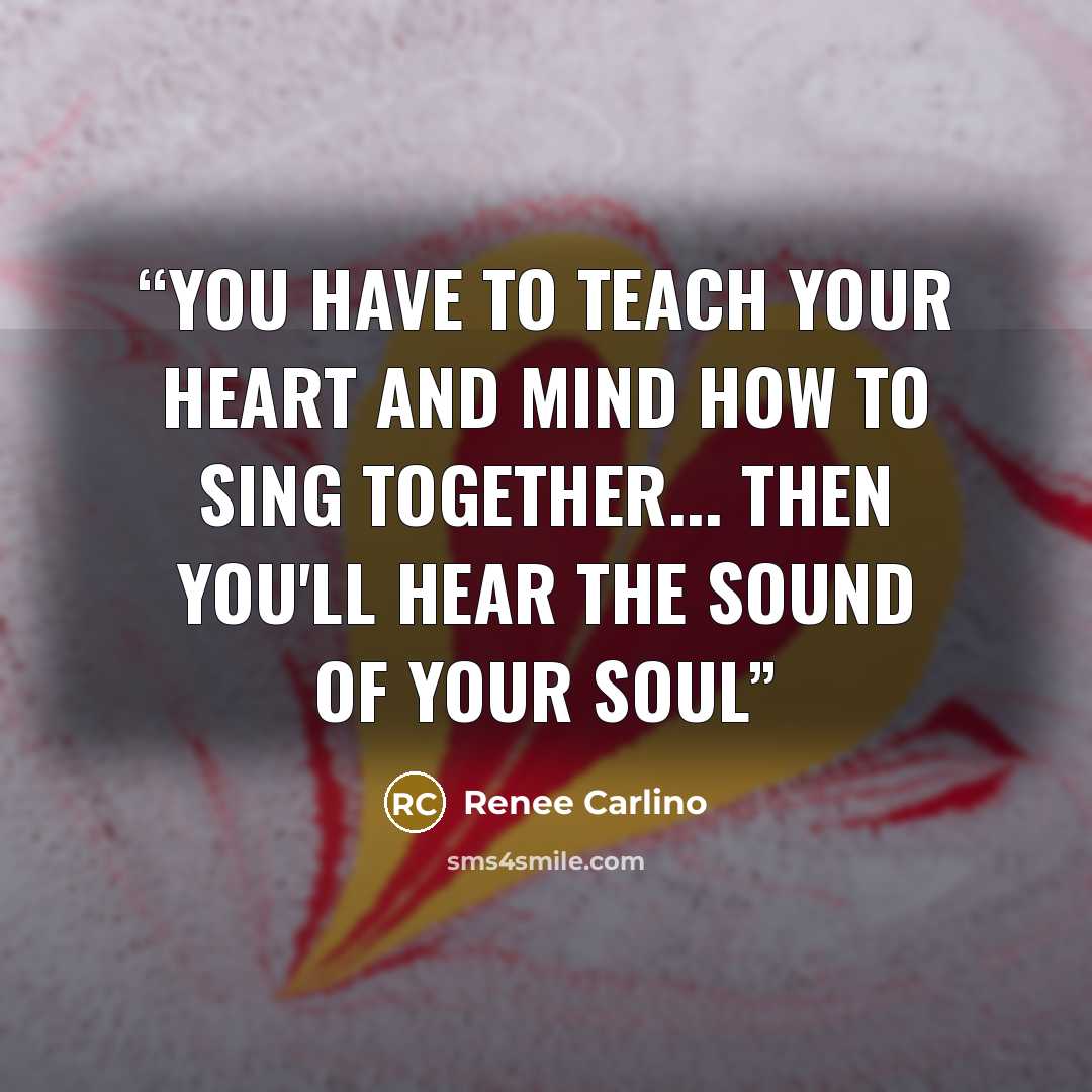 “You have to teach your heart and mind how to sing together... then you'll hear the sound of your soul” quote by Renee Carlino