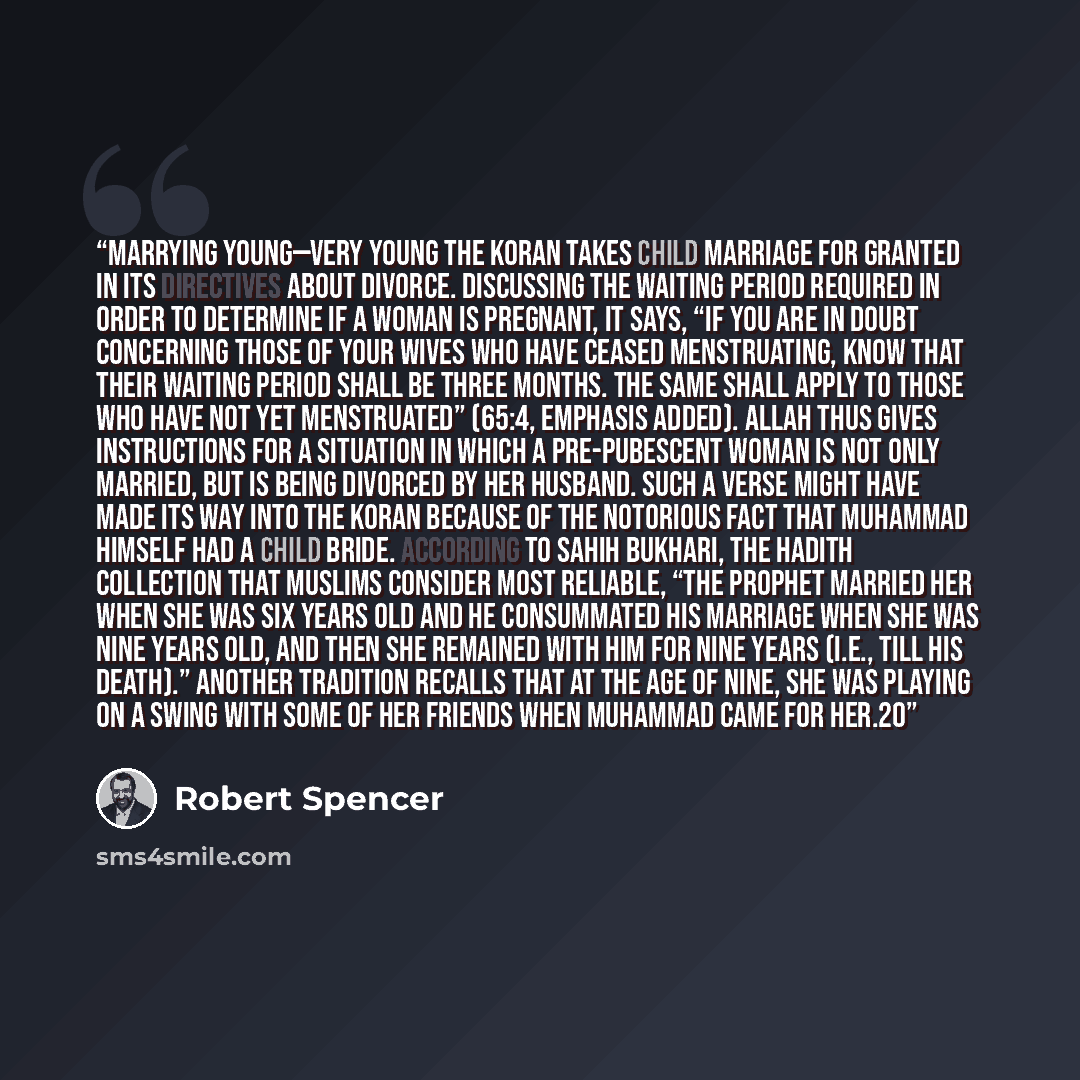 “Marrying young—very young The Koran takes child marriage for granted in its directives about divorce. Discussing the waiting period required in order to determine if a woman is pregnant, it says, “If you are in doubt concerning those of your wives who have ceased menstruating, know that their…” quote by Robert Spencer