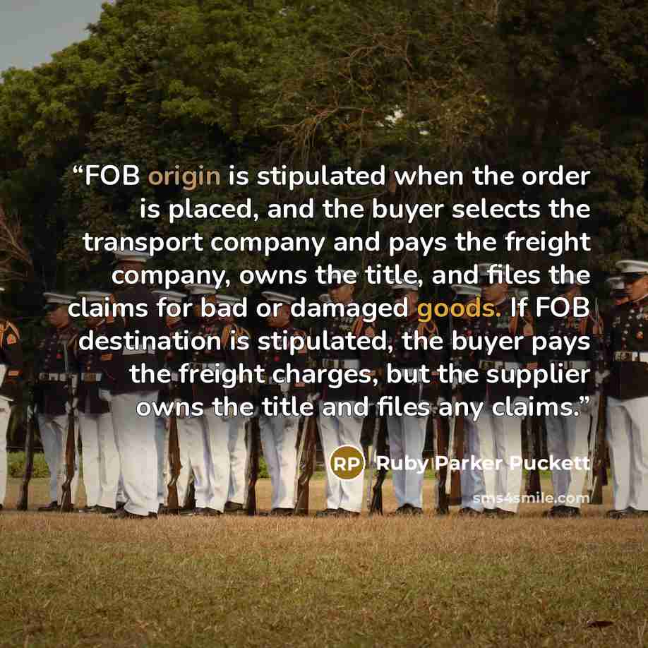 “FOB origin is stipulated when the order is placed, and the buyer selects the transport company and pays the freight company, owns the title, and files the claims for bad or damaged goods. If FOB destination is stipulated, the buyer pays the freight charges, but the supplier owns the title and…” quote by Ruby Parker Puckett