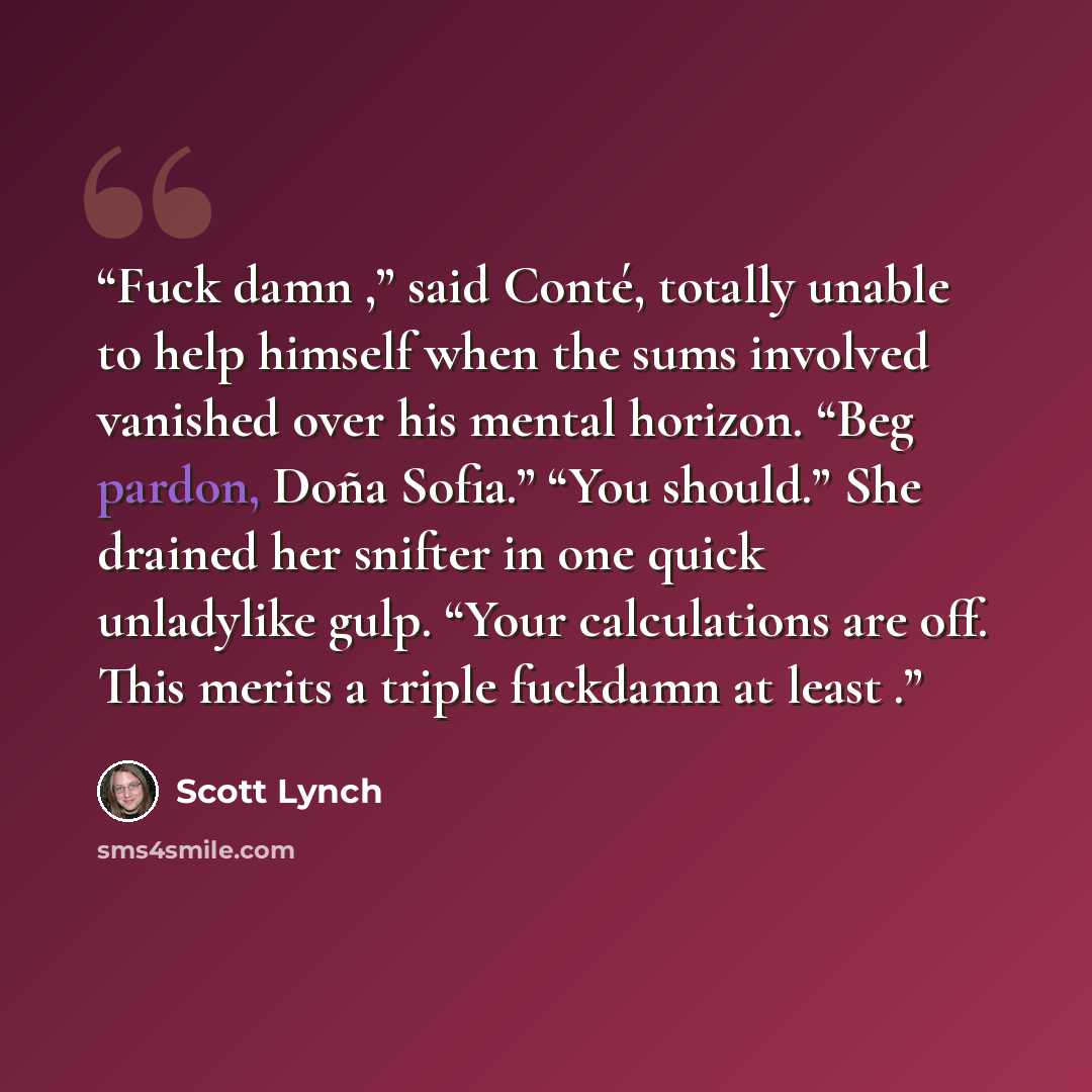 “Fuck damn ,” said Conté, totally unable to help himself when the sums involved vanished over his mental horizon. “Beg pardon, Doña Sofia.” “You should.” She drained her snifter in one quick unladylike gulp. “Your calculations are off. This merits a triple fuckdamn at least .” quote by Scott Lynch