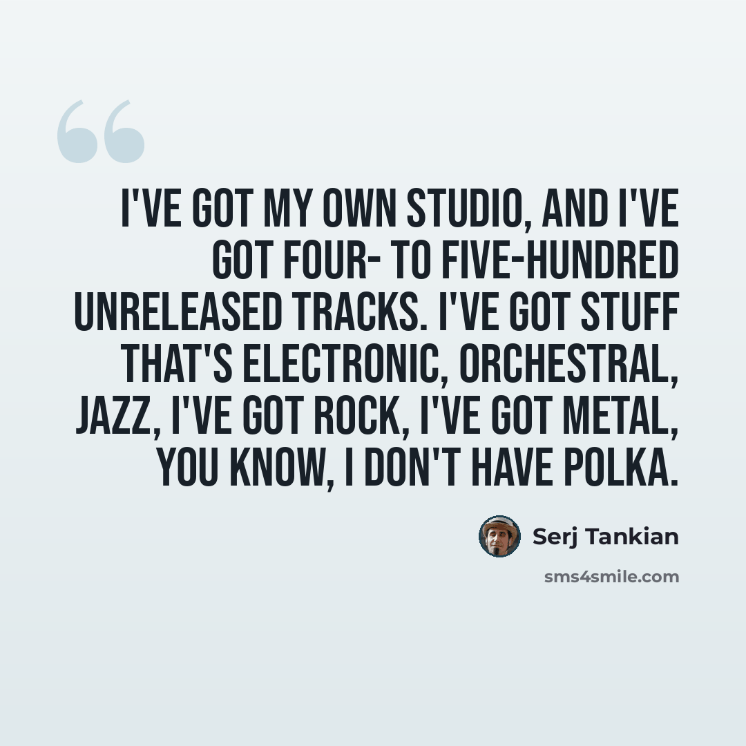“I've got my own studio, and I've got four- to five-hundred unreleased tracks. I've got stuff that's electronic, orchestral, jazz, I've got rock, I've got metal, you know, I don't have polka.” quote by Serj Tankian