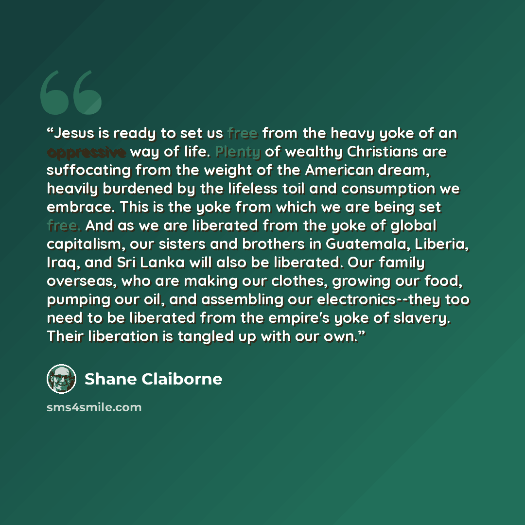 “Jesus is ready to set us free from the heavy yoke of an oppressive way of life. Plenty of wealthy Christians are suffocating from the weight of the American dream, heavily burdened by the lifeless toil and consumption we embrace. This is the yoke from which we are being set free. And as we are…” quote by Shane Claiborne