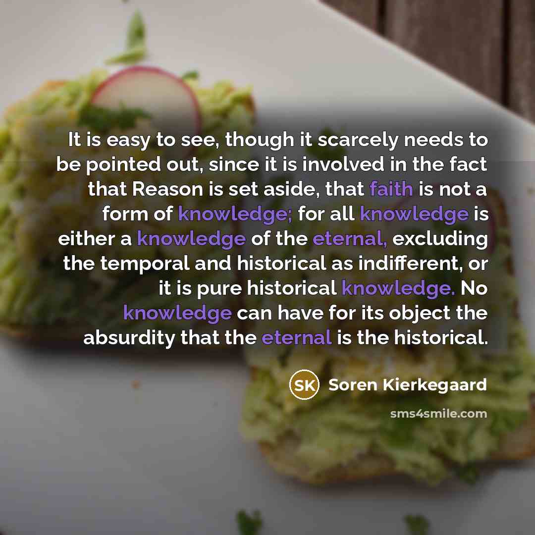“It is easy to see, though it scarcely needs to be pointed out, since it is involved in the fact that Reason is set aside, that faith is not a form of knowledge; for all knowledge is either a knowledge of the eternal, excluding the temporal and historical as indifferent, or it is pure historical…” quote by Soren Kierkegaard