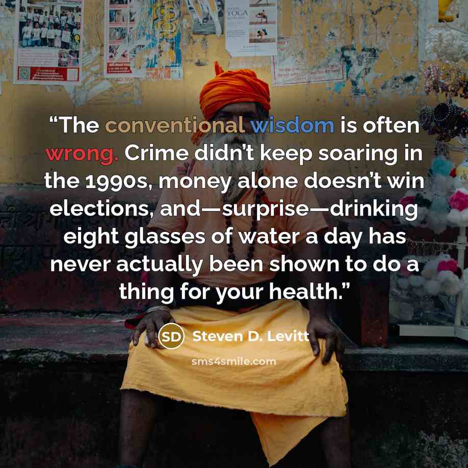 “The conventional wisdom is often wrong. Crime didn’t keep soaring in the 1990s, money alone doesn’t win elections, and—surprise—drinking eight glasses of water a day has never actually been shown to do a thing for your health.” quote by Steven D. Levitt