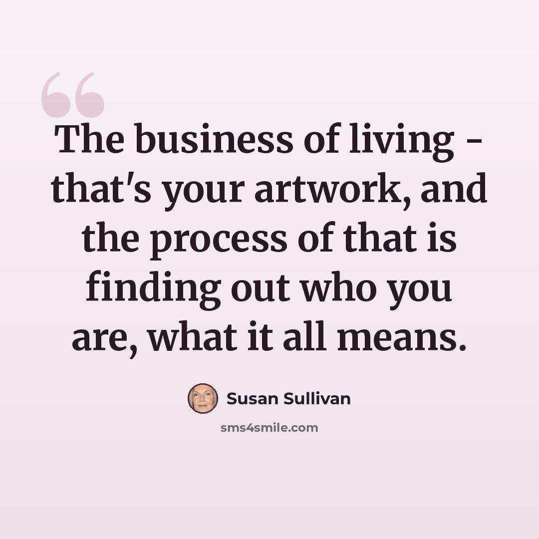 “The business of living - that's your artwork, and the process of that is finding out who you are, what it all means.” quote by Susan Sullivan