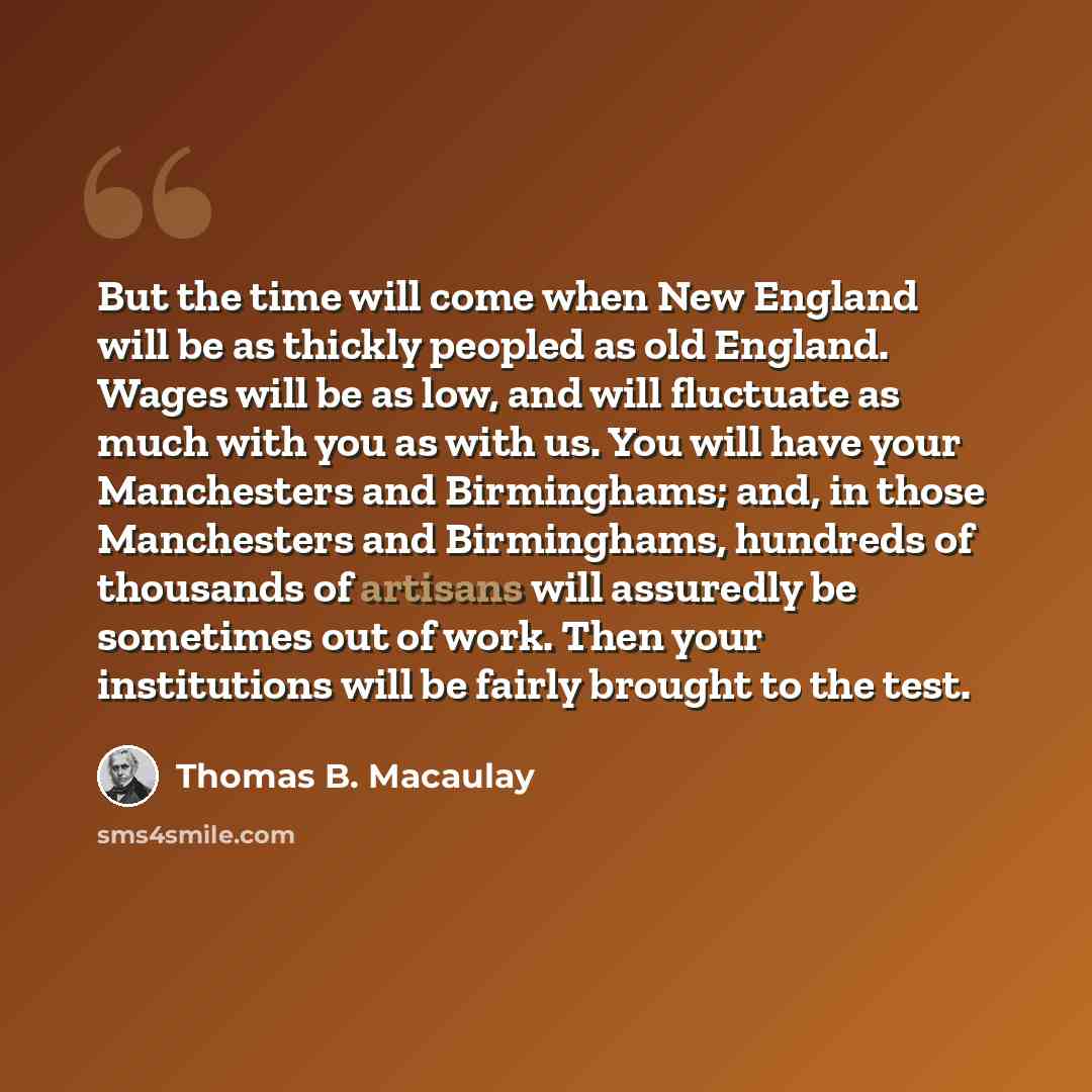 “But the time will come when New England will be as thickly peopled as old England. Wages will be as low, and will fluctuate as much with you as with us. You will have your Manchesters and Birminghams; and, in those Manchesters and Birminghams, hundreds of thousands of artisans will assuredly be…” quote by Thomas B. Macaulay