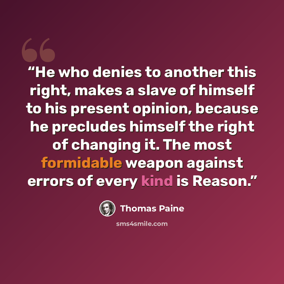 “He who denies to another this right, makes a slave of himself to his present opinion, because he precludes himself the right of changing it. The most formidable weapon against errors of every kind is Reason.” quote by Thomas Paine