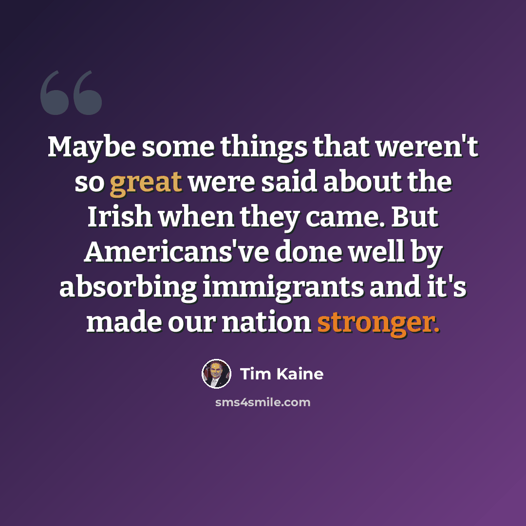 “Maybe some things that weren't so great were said about the Irish when they came. But Americans've done well by absorbing immigrants and it's made our nation stronger.” quote by Tim Kaine