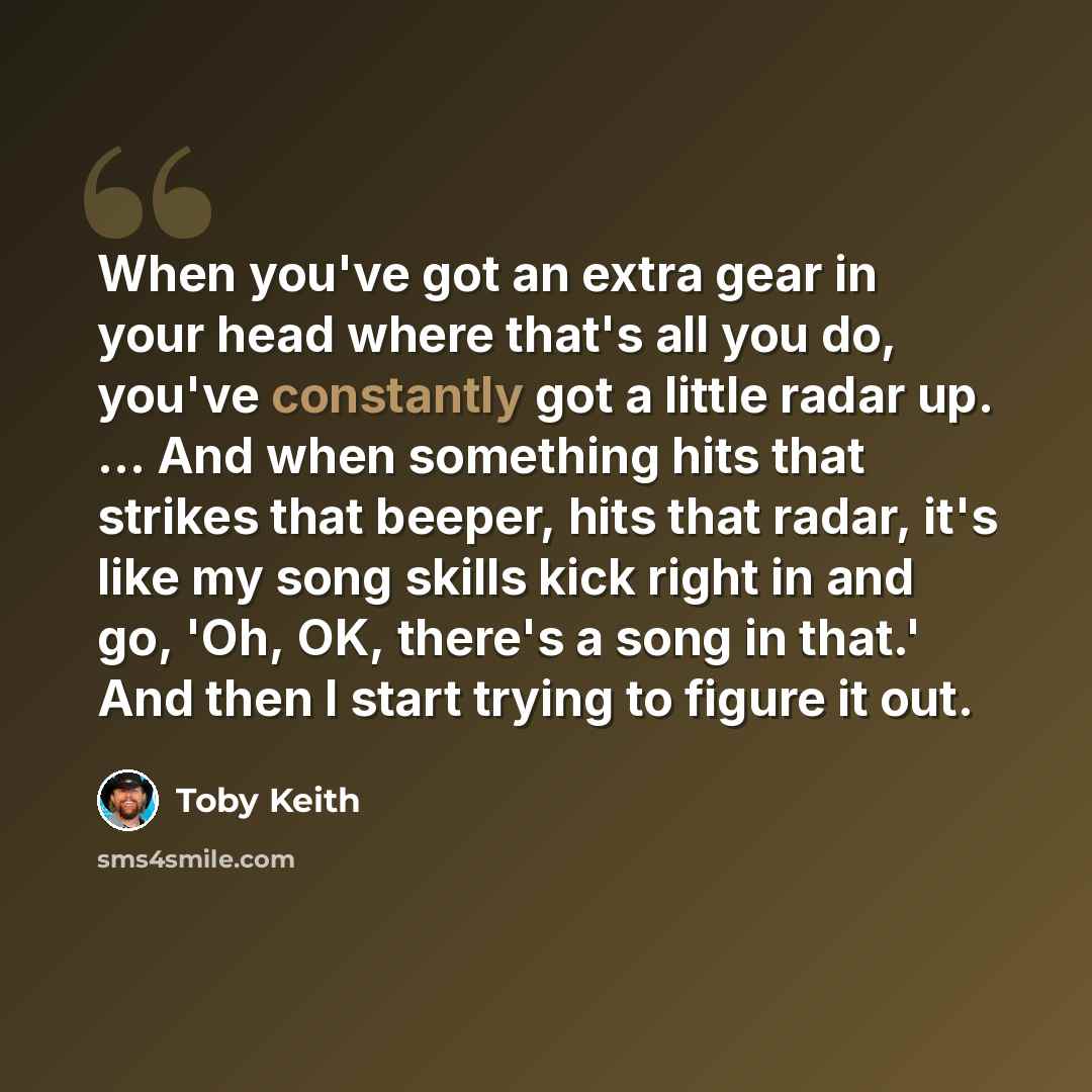 “When you've got an extra gear in your head where that's all you do, you've constantly got a little radar up. ... And when something hits that strikes that beeper, hits that radar, it's like my song skills kick right in and go, 'Oh, OK, there's a song in that.' And then I start trying to figure it…” quote by Toby Keith