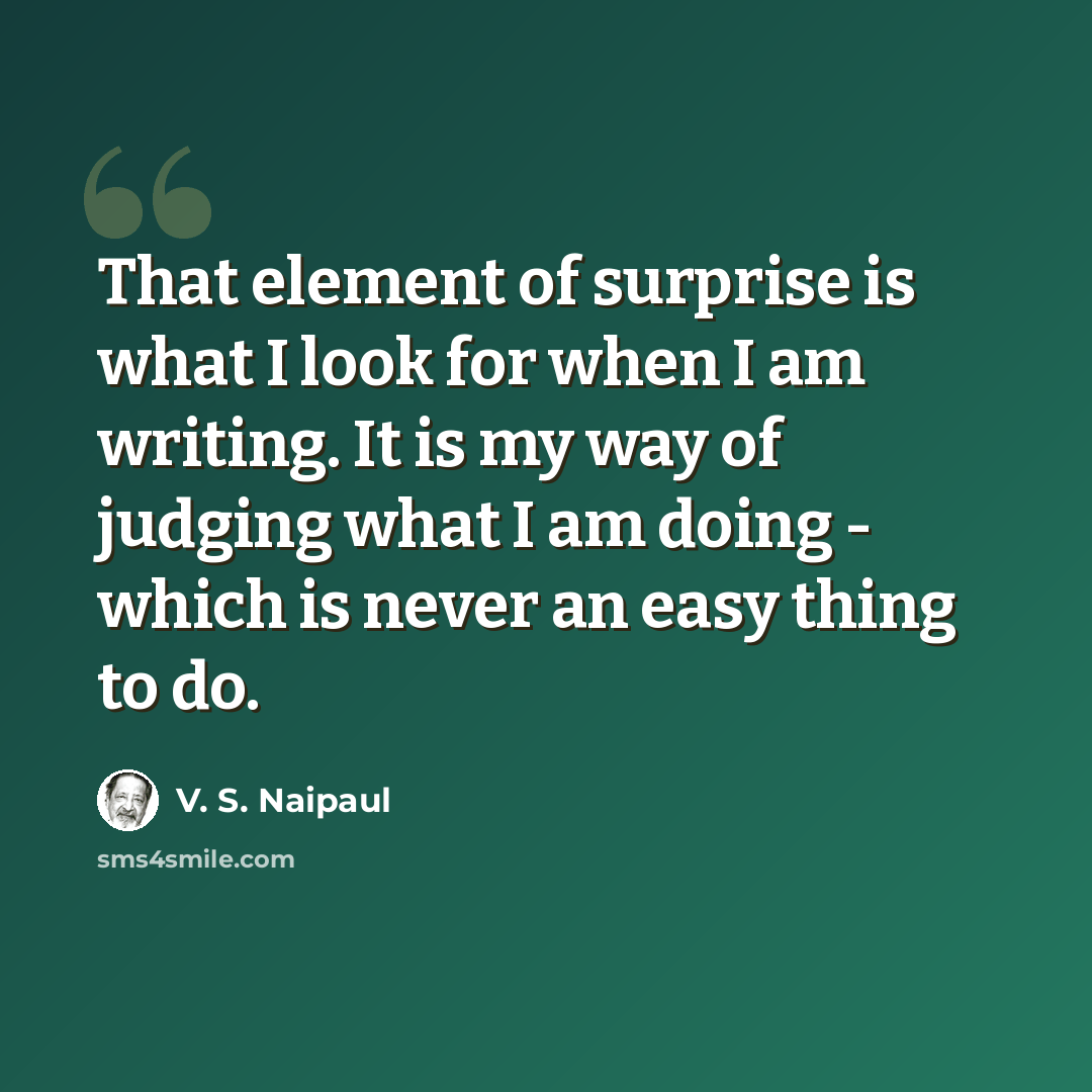“That element of surprise is what I look for when I am writing. It is my way of judging what I am doing - which is never an easy thing to do.” quote by V. S. Naipaul