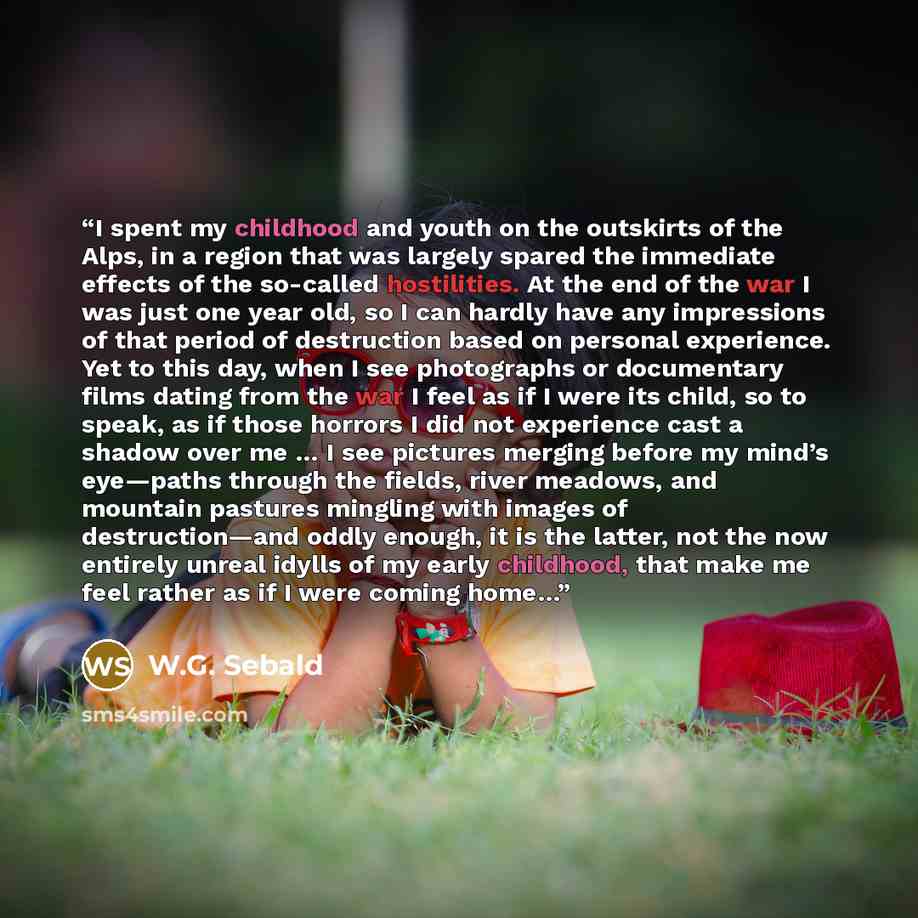 “I spent my childhood and youth on the outskirts of the Alps, in a region that was largely spared the immediate effects of the so-called hostilities. At the end of the war I was just one year old, so I can hardly have any impressions of that period of destruction based on personal experience. Yet…” quote by W.G. Sebald