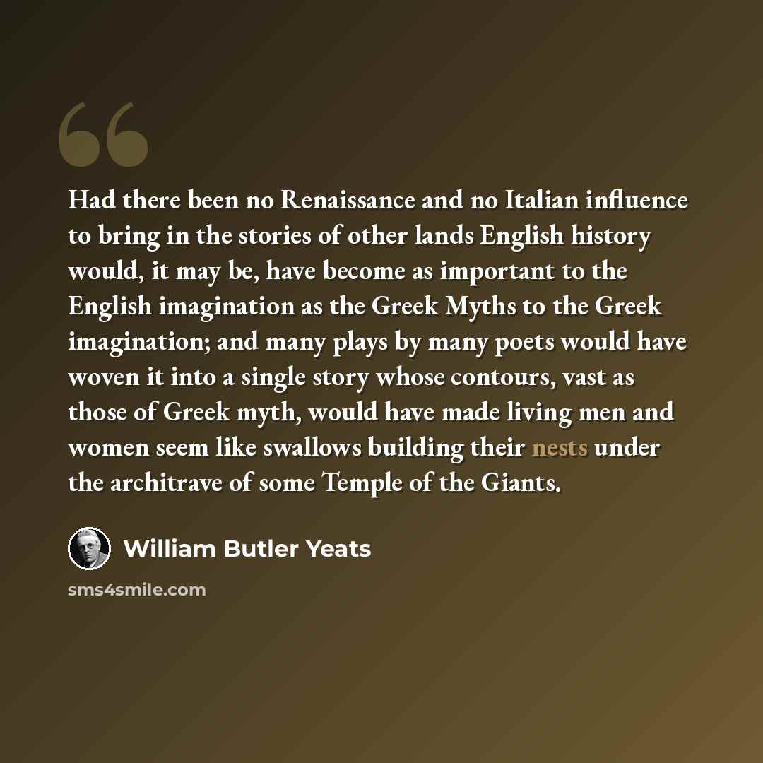 “Had there been no Renaissance and no Italian influence to bring in the stories of other lands English history would, it may be, have become as important to the English imagination as the Greek Myths to the Greek imagination; and many plays by many poets would have woven it into a single story…” quote by William Butler Yeats