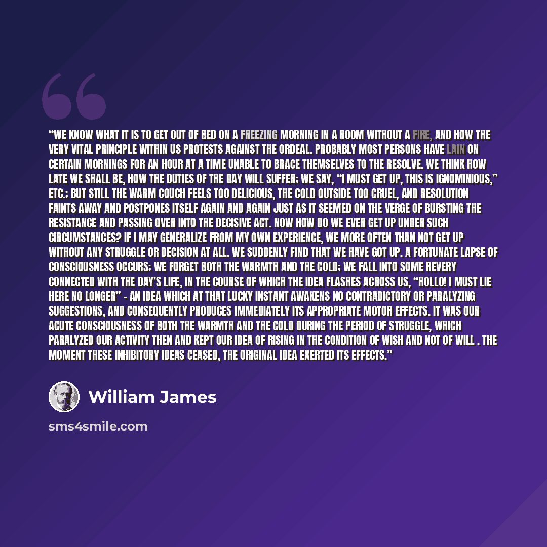 “We know what it is to get out of bed on a freezing morning in a room without a fire, and how the very vital principle within us protests against the ordeal. Probably most persons have lain on certain mornings for an hour at a time unable to brace themselves to the resolve. We think how late we…” quote by William James