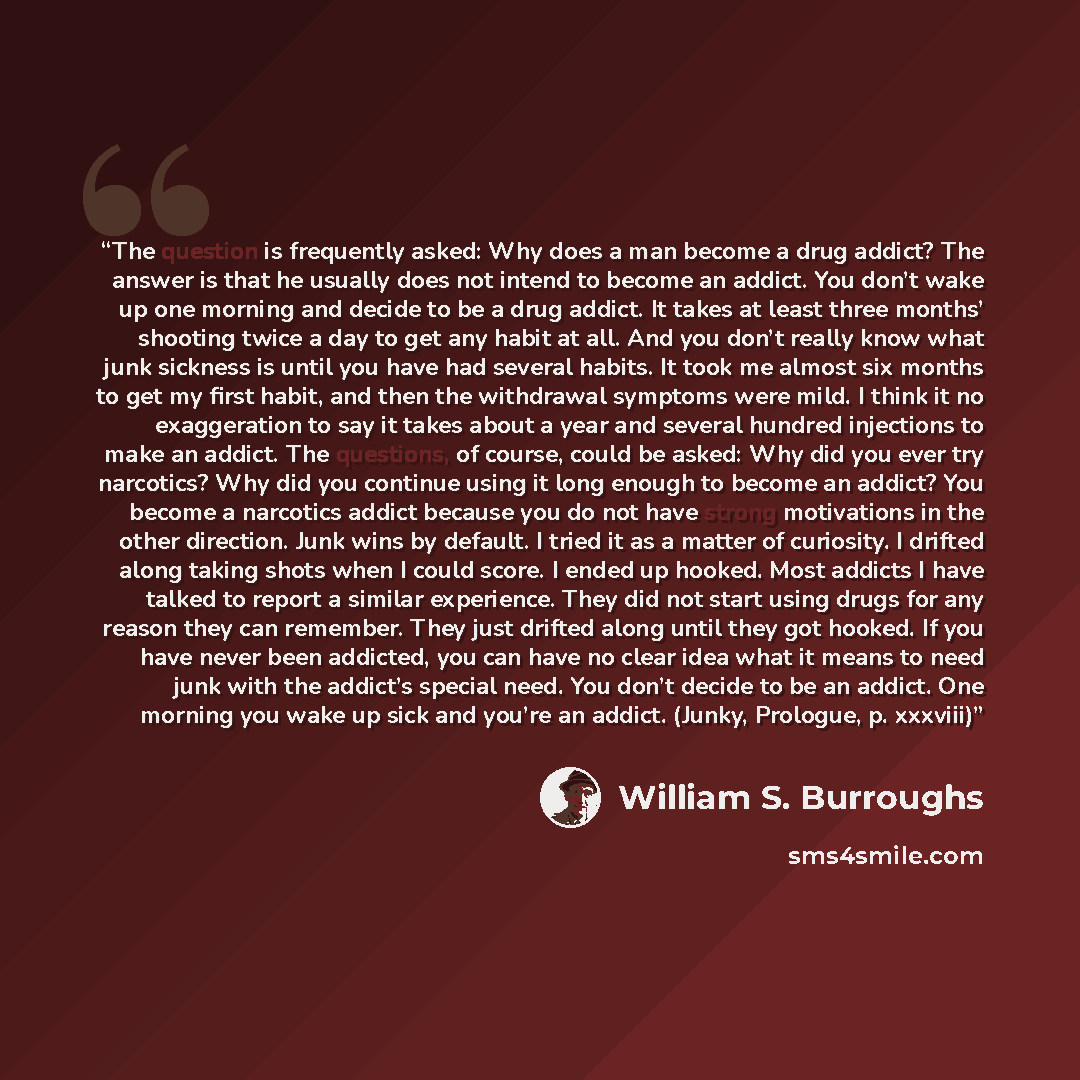 “The question is frequently asked: Why does a man become a drug addict? The answer is that he usually does not intend to become an addict. You don’t wake up one morning and decide to be a drug addict. It takes at least three months’ shooting twice a day to get any habit at all. And you don’t really…” quote by William S. Burroughs