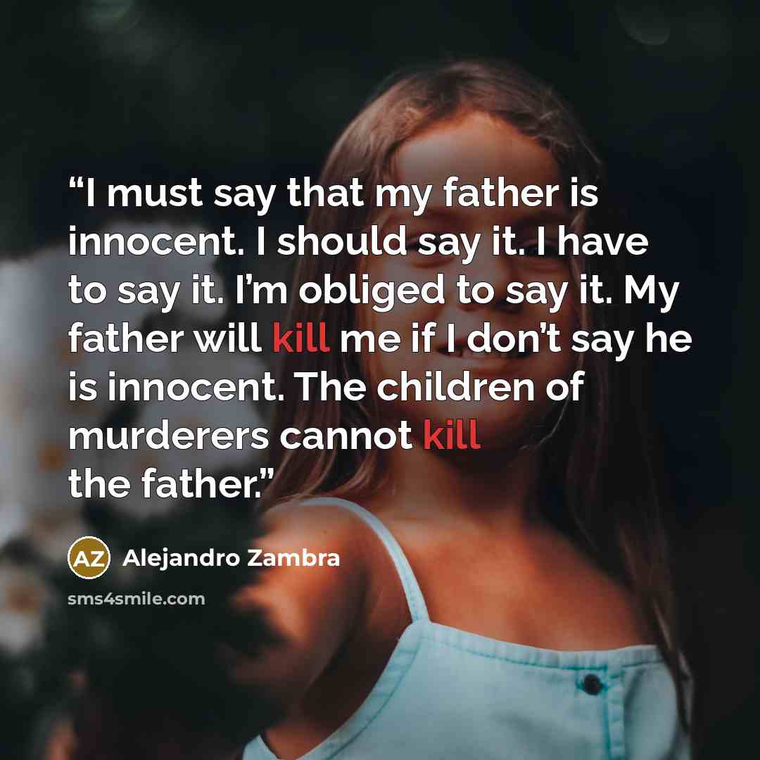 “I must say that my father is innocent. I should say it. I have to say it. I’m obliged to say it. My father will kill me if I don’t say he is innocent. The children of murderers cannot kill the father.” quote by Alejandro Zambra