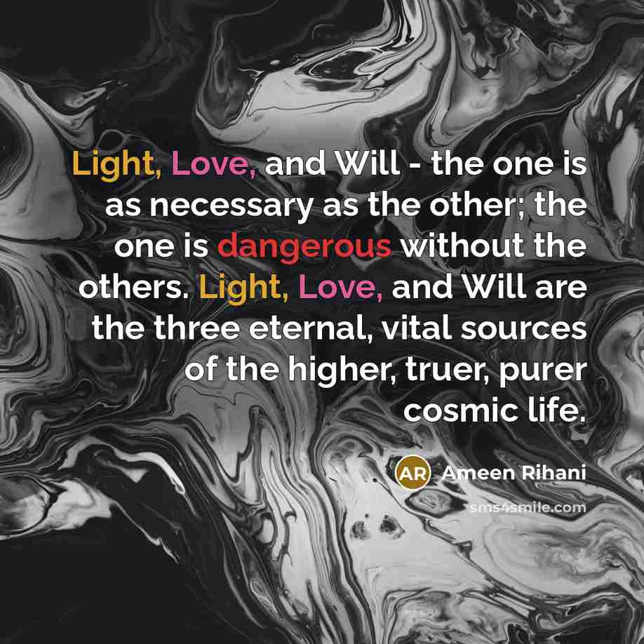 “Light, Love, and Will - the one is as necessary as the other; the one is dangerous without the others. Light, Love, and Will are the three eternal, vital sources of the higher, truer, purer cosmic life.” quote by Ameen Rihani