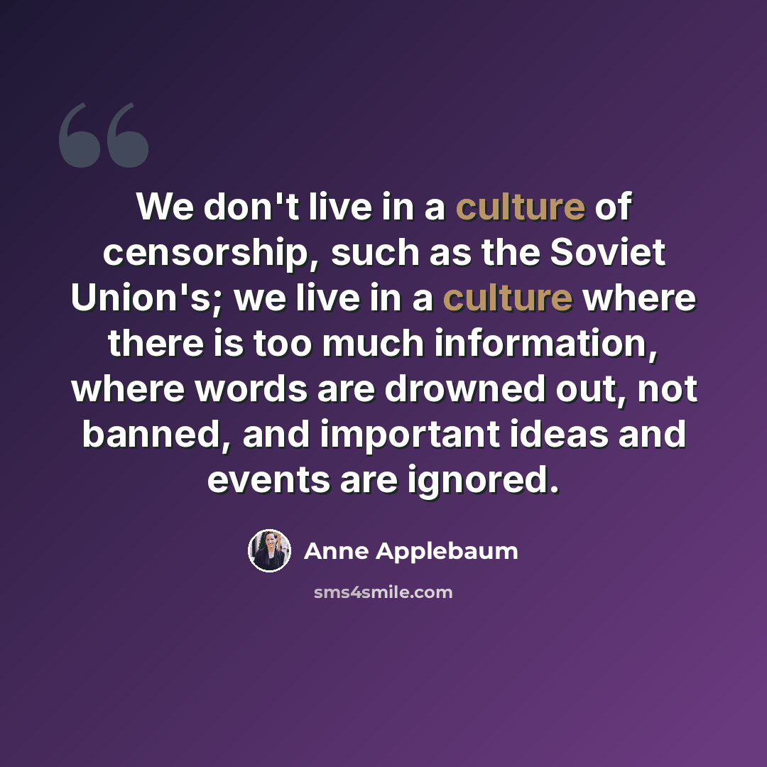 “We don't live in a culture of censorship, such as the Soviet Union's; we live in a culture where there is too much information, where words are drowned out, not banned, and important ideas and events are ignored.” quote by Anne Applebaum