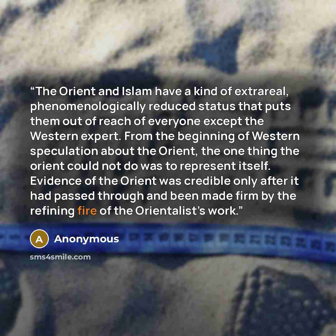 “The Orient and Islam have a kind of extrareal, phenomenologically reduced status that puts them out of reach of everyone except the Western expert. From the beginning of Western speculation about the Orient, the one thing the orient could not do was to represent itself. Evidence of the Orient was…” quote by Anonymous