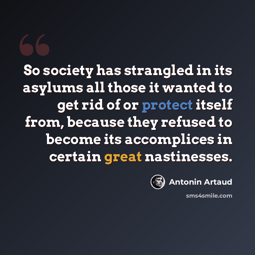 “So society has strangled in its asylums all those it wanted to get rid of or protect itself from, because they refused to become its accomplices in certain great nastinesses.” quote by Antonin Artaud