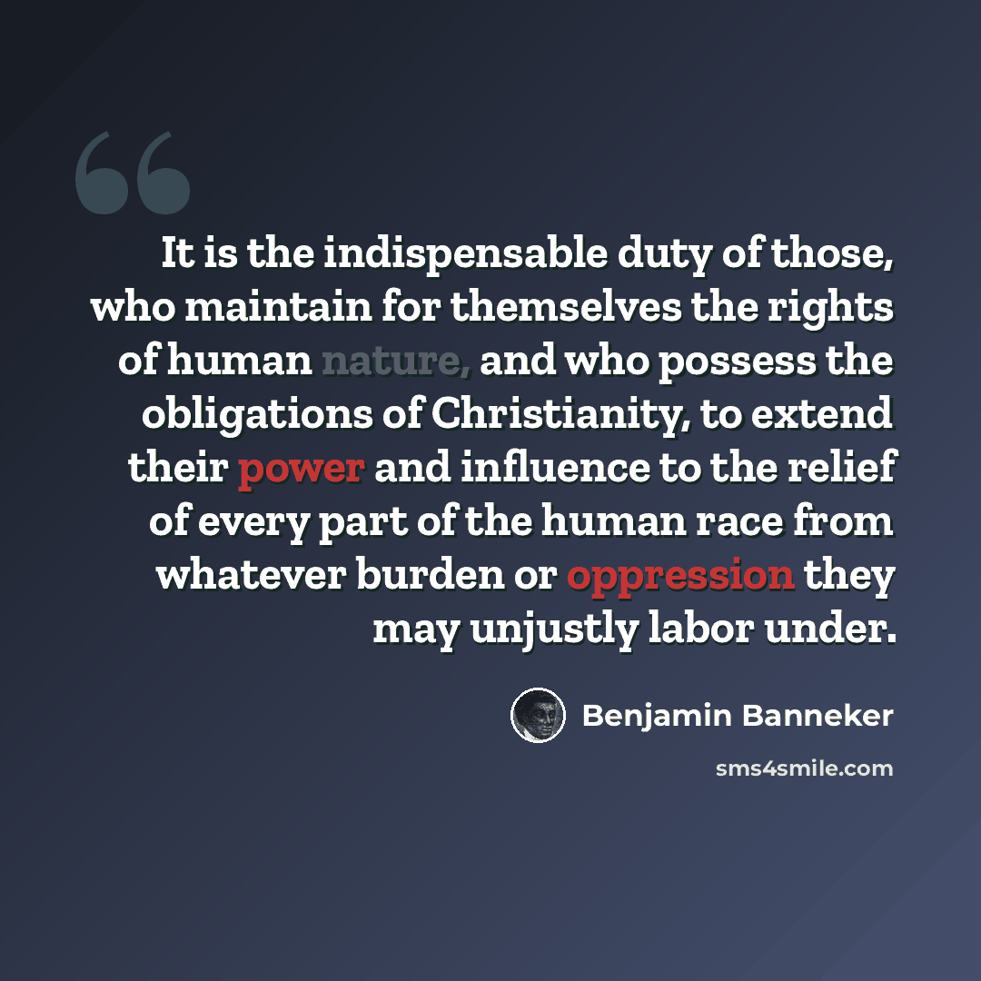 “It is the indispensable duty of those, who maintain for themselves the rights of human nature, and who possess the obligations of Christianity, to extend their power and influence to the relief of every part of the human race from whatever burden or oppression they may unjustly labor under.” quote by Benjamin Banneker