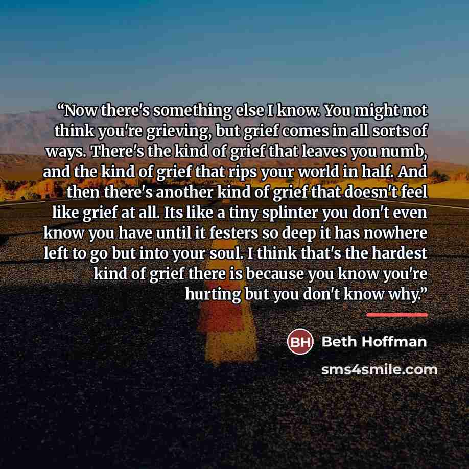 “Now there's something else I know. You might not think you're grieving, but grief comes in all sorts of ways. There's the kind of grief that leaves you numb, and the kind of grief that rips your world in half. And then there's another kind of grief that doesn't feel like grief at all. Its like a…” quote by Beth Hoffman