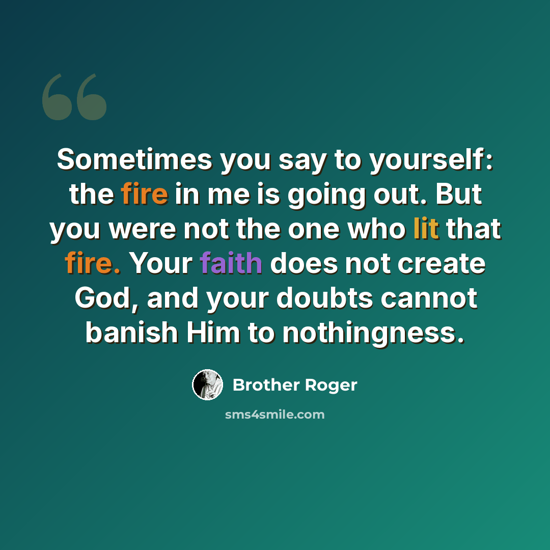 “Sometimes you say to yourself: the fire in me is going out. But you were not the one who lit that fire. Your faith does not create God, and your doubts cannot banish Him to nothingness.” quote by Brother Roger