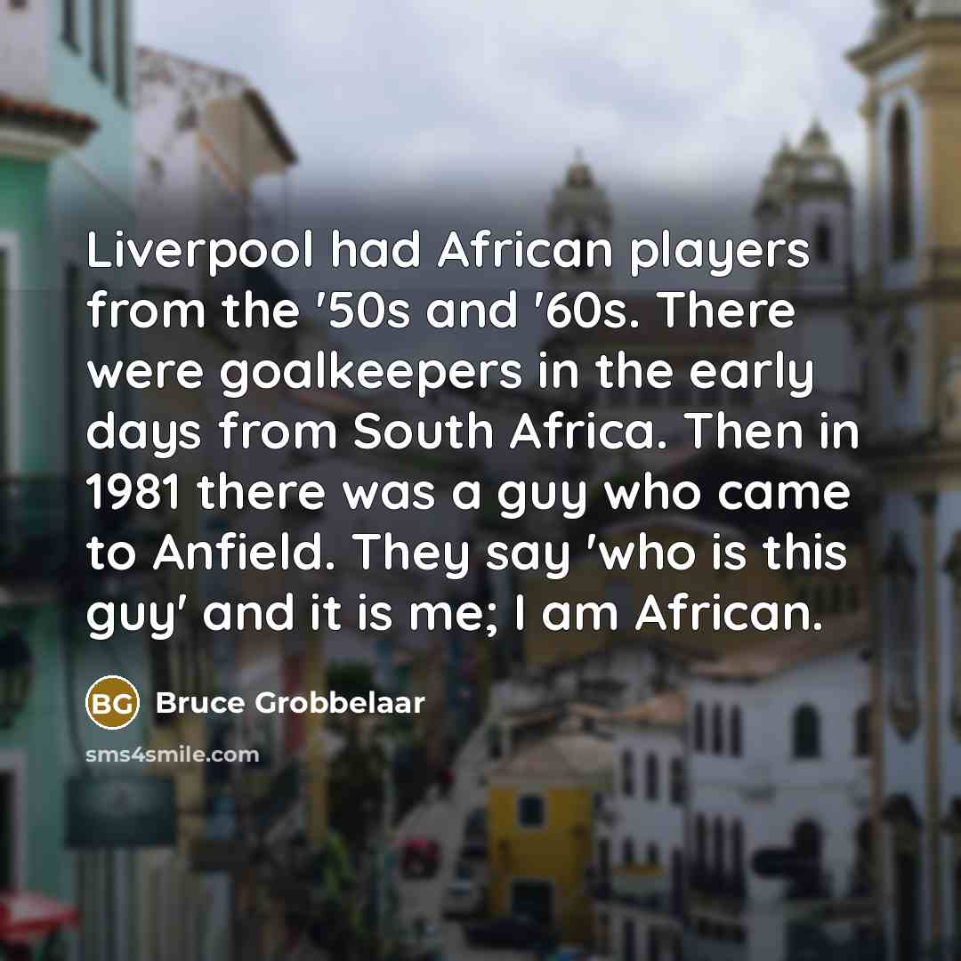“Liverpool had African players from the '50s and '60s. There were goalkeepers in the early days from South Africa. Then in 1981 there was a guy who came to Anfield. They say 'who is this guy' and it is me; I am African.” quote by Bruce Grobbelaar