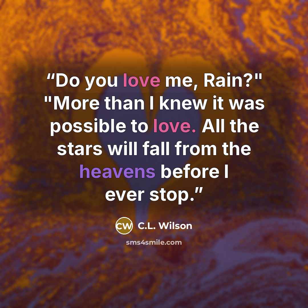 “Do you love me, Rain?" "More than I knew it was possible to love. All the stars will fall from the heavens before I ever stop.” quote by C.L. Wilson