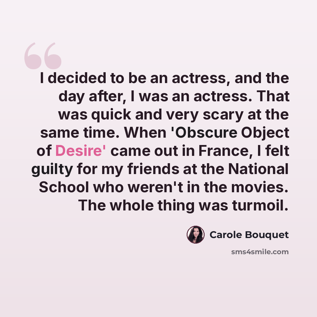“I decided to be an actress, and the day after, I was an actress. That was quick and very scary at the same time. When 'Obscure Object of Desire' came out in France, I felt guilty for my friends at the National School who weren't in the movies. The whole thing was turmoil.” quote by Carole Bouquet