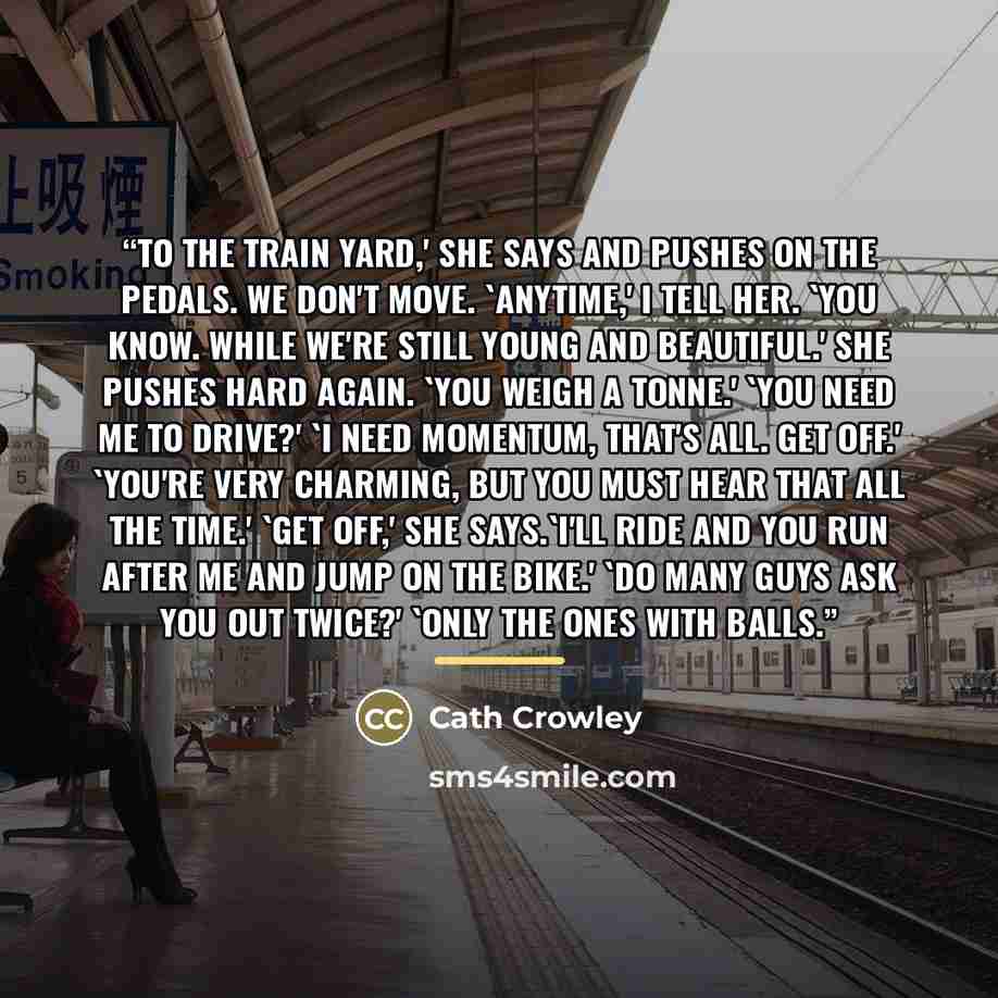 “To the train yard,' she says and pushes on the pedals. We don't move. 'Anytime,' I tell her. 'You know. While we're still young and beautiful.' She pushes hard again. 'You weigh a tonne.' 'You need me to drive?' 'I need momentum, that's all. Get off.' 'You're very charming, but you must hear that…” quote by Cath Crowley