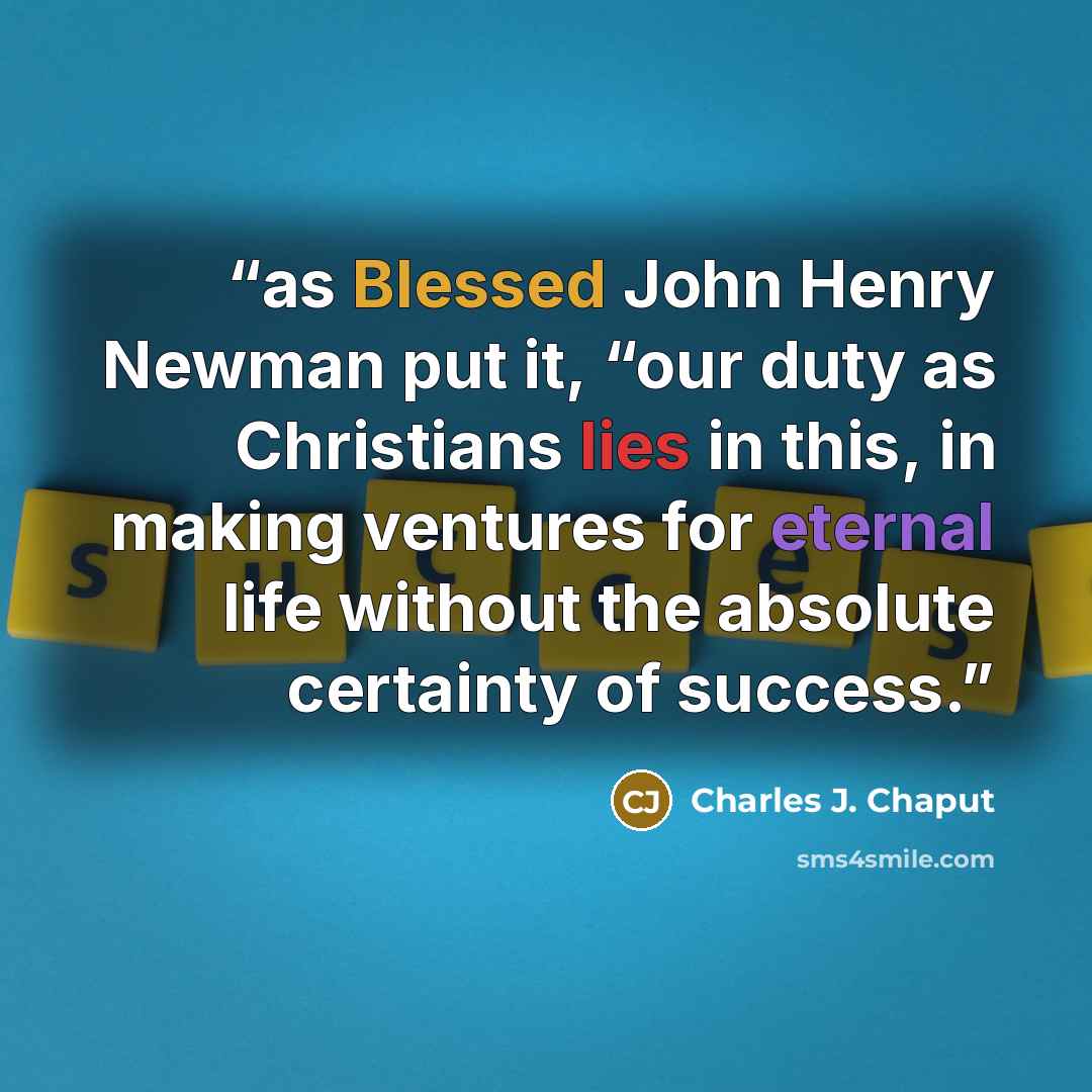 “as Blessed John Henry Newman put it, “our duty as Christians lies in this, in making ventures for eternal life without the absolute certainty of success.” quote by Charles J. Chaput