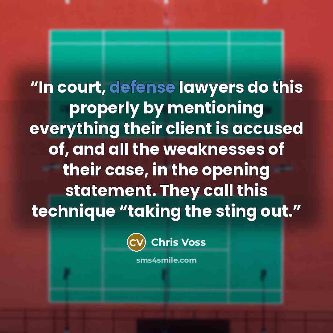“In court, defense lawyers do this properly by mentioning everything their client is accused of, and all the weaknesses of their case, in the opening statement. They call this technique “taking the sting out.” quote by Chris Voss